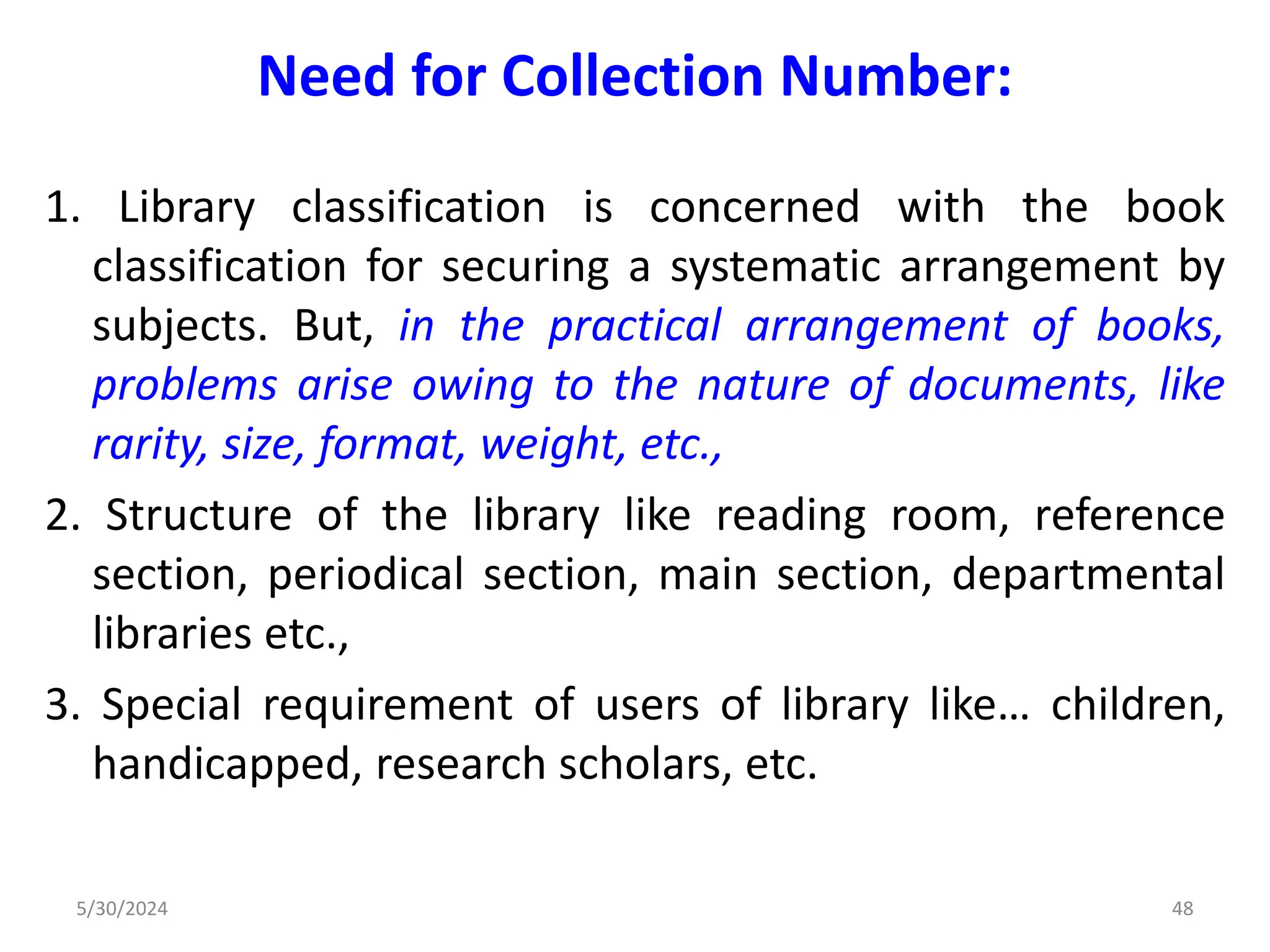 Need for Collection Number:
1. Library classification is concerned with the book
classification for securing a systematic arrangement by
subjects. But, in the practical arrangement of books,
problems arise owing to the nature of documents, like
rarity, size, format, weight, etc.,
2. Structure of the library like reading room, reference
section, periodical section, main section, departmental
libraries etc.,
3. Special requirement of users of library like… children,
handicapped, research scholars, etc.
5/30/2024 48
 