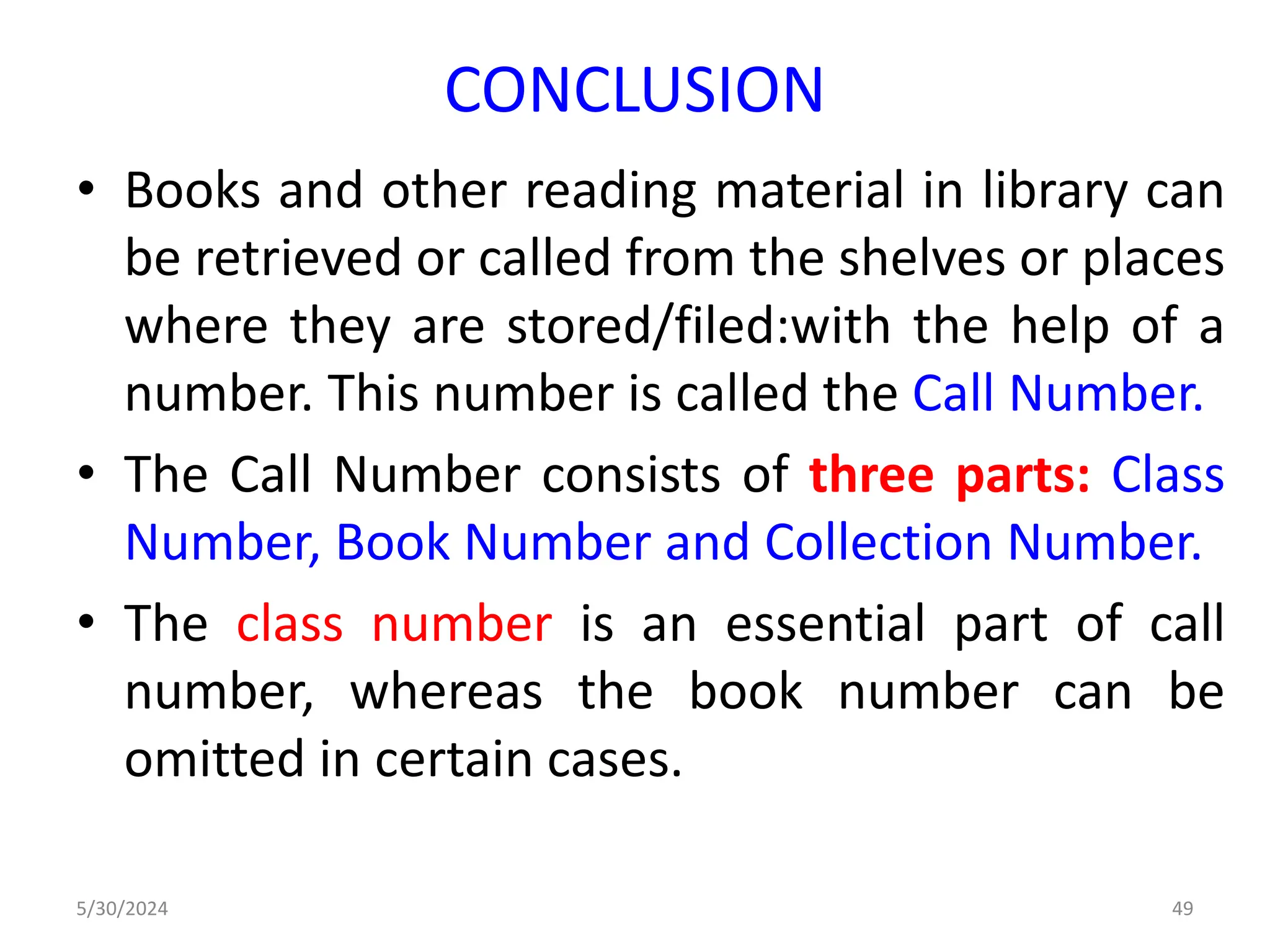 CONCLUSION
• Books and other reading material in library can
be retrieved or called from the shelves or places
where they are stored/filed:with the help of a
number. This number is called the Call Number.
• The Call Number consists of three parts: Class
Number, Book Number and Collection Number.
• The class number is an essential part of call
number, whereas the book number can be
omitted in certain cases.
5/30/2024 49
 