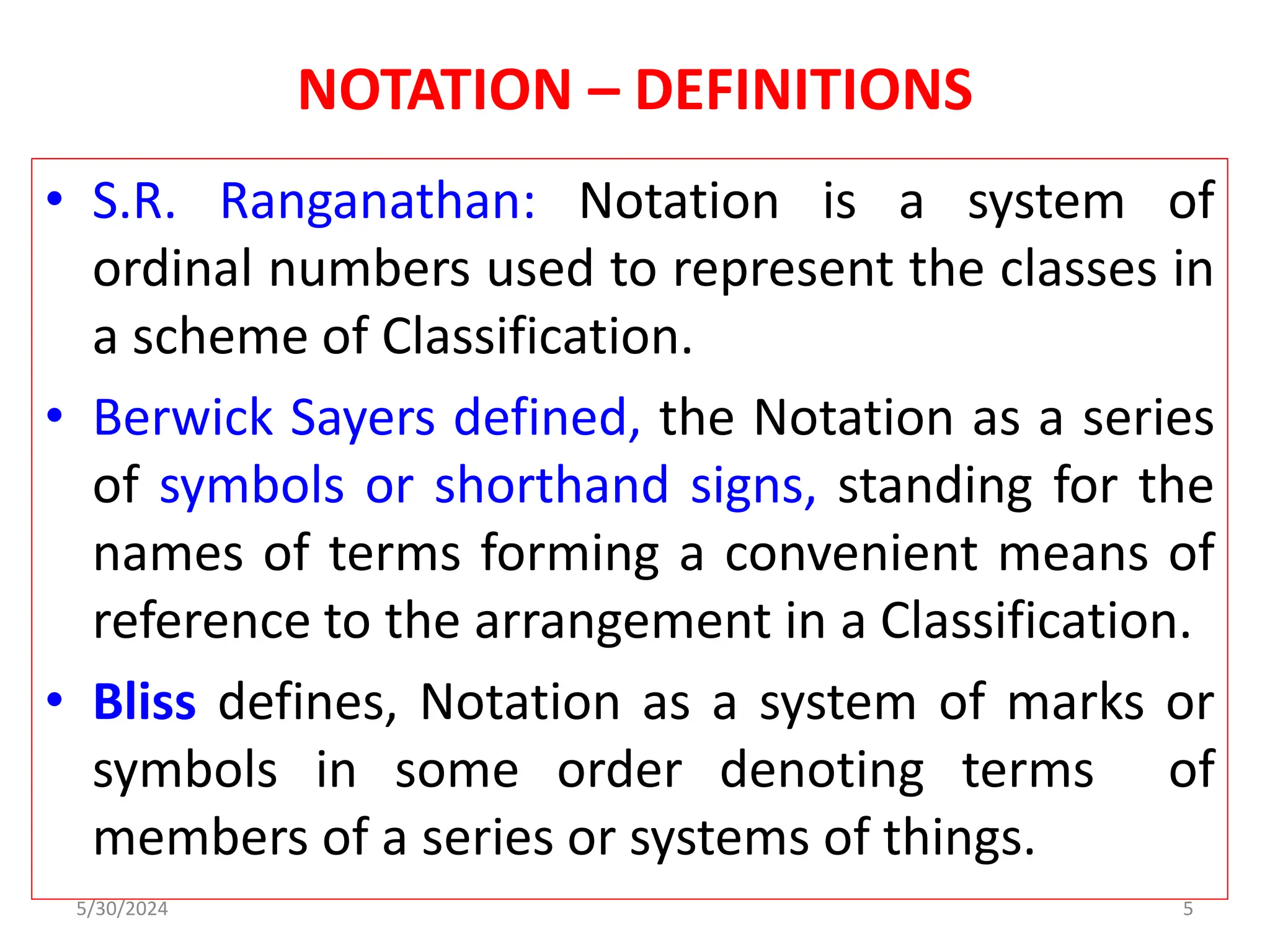 NOTATION – DEFINITIONS
• S.R. Ranganathan: Notation is a system of
ordinal numbers used to represent the classes in
a scheme of Classification.
• Berwick Sayers defined, the Notation as a series
of symbols or shorthand signs, standing for the
names of terms forming a convenient means of
reference to the arrangement in a Classification.
• Bliss defines, Notation as a system of marks or
symbols in some order denoting terms of
members of a series or systems of things.
5/30/2024 5
 