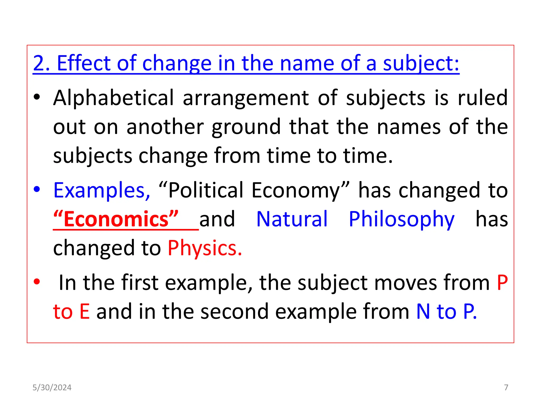2. Effect of change in the name of a subject:
• Alphabetical arrangement of subjects is ruled
out on another ground that the names of the
subjects change from time to time.
• Examples, “Political Economy” has changed to
“Economics” and Natural Philosophy has
changed to Physics.
• In the first example, the subject moves from P
to E and in the second example from N to P.
5/30/2024 7
 