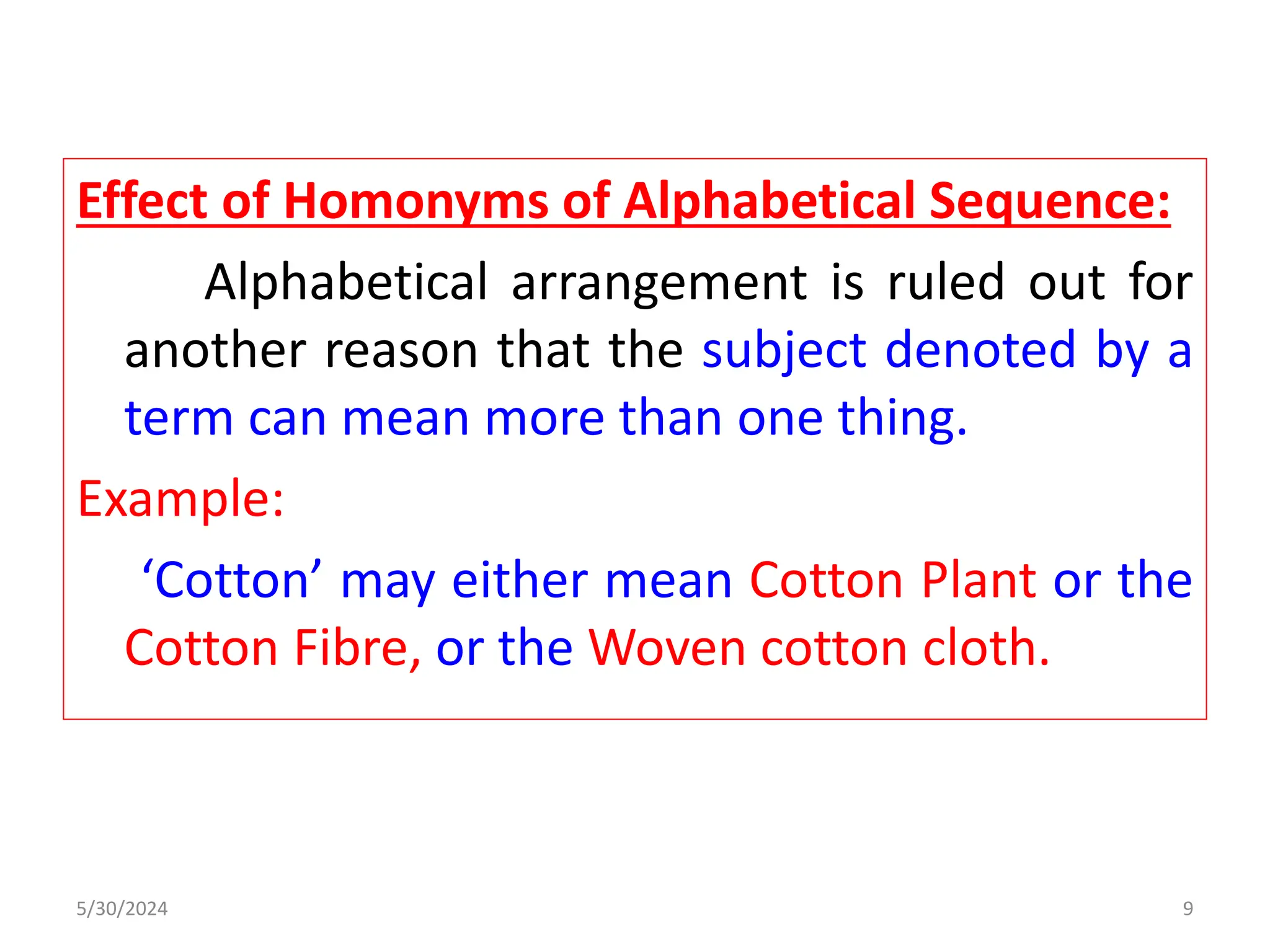 Effect of Homonyms of Alphabetical Sequence:
Alphabetical arrangement is ruled out for
another reason that the subject denoted by a
term can mean more than one thing.
Example:
‘Cotton’ may either mean Cotton Plant or the
Cotton Fibre, or the Woven cotton cloth.
5/30/2024 9
 