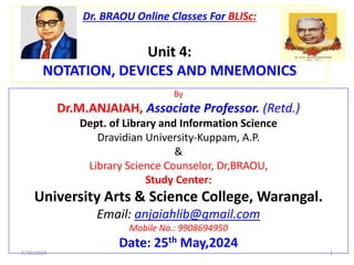 Dr. BRAOU Online Classes For BLISc:
Unit 4:
NOTATION, DEVICES AND MNEMONICS
By
Dr.M.ANJAIAH, Associate Professor. (Retd.)
Dept. of Library and Information Science
Dravidian University-Kuppam, A.P.
&
Library Science Counselor, Dr,BRAOU,
Study Center:
University Arts & Science College, Warangal.
Email: anjaiahlib@gmail.com
Mobile No.: 9908694950
Date: 25th May,2024
5/30/2024 1
 