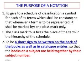 THE PURPOSE OF A NOTATION
1. To give to a schedule of classification a symbol
for each of its terms which shall be constant; so
that whenever a term is to be represented, it
shall be marked by: one class mark only.
• The class mark thus fixes the place of the term in
the hierarchy of the schedule.
2. To be a short sign to be written on the back of
the books as well as in catalogue entries, so that
the books on a subject are held together by their
subject number.
5/30/2024 10
 
