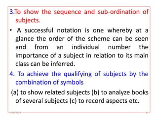 3.To show the sequence and sub-ordination of
subjects.
• A successful notation is one whereby at a
glance the order of the scheme can be seen
and from an individual number the
importance of a subject in relation to its main
class can be inferred.
4. To achieve the qualifying of subjects by the
combination of symbols
(a) to show related subjects (b) to analyze books
of several subjects (c) to record aspects etc.
5/30/2024 11
 