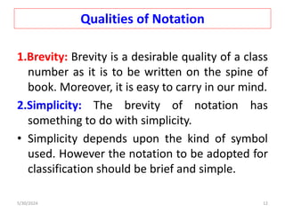 Qualities of Notation
1.Brevity: Brevity is a desirable quality of a class
number as it is to be written on the spine of
book. Moreover, it is easy to carry in our mind.
2.Simplicity: The brevity of notation has
something to do with simplicity.
• Simplicity depends upon the kind of symbol
used. However the notation to be adopted for
classification should be brief and simple.
5/30/2024 12
 