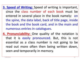 3. Speed of Writing: Speed of writing is important,
since the class number of each book must be
entered in several place in the book namely: on
the spine, the data label, back of title page, inside
the book and the book card, and in the main and
numerous entries in catalogues.
4. Pronunciability: One quality of the notation is
that it is easily pronounced. But, this is not
essential as a class number is not going to be
read out more often then being written down,
seen and temporarily in memory.
5/30/2024 13
 