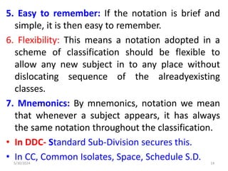 5. Easy to remember: If the notation is brief and
simple, it is then easy to remember.
6. Flexibility: This means a notation adopted in a
scheme of classification should be flexible to
allow any new subject in to any place without
dislocating sequence of the alreadyexisting
classes.
7. Mnemonics: By mnemonics, notation we mean
that whenever a subject appears, it has always
the same notation throughout the classification.
• In DDC- Standard Sub-Division secures this.
• In CC, Common Isolates, Space, Schedule S.D.
5/30/2024 14
 