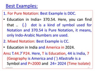Best Examples:
1. For Pure Notation: Best Example is DDC.
• Education in India= 370.54. Here, you can find
that .. (.) dot is a kind of symbol used for
Notation and 370.54 is Pure Notation, it means,
only Indo-Arabic Numbers are used.
2. Mixed Notation: Best Example is CC.
• Education in India and America in 2024.
Ans: T.44.7`P24. Here, T is Education, 44 is India, 7
(Geography is America and (`) Afastrafe is a
Symbol and P=2000 and 24= 2024 (Time Isolate)
5/30/2024 17
 