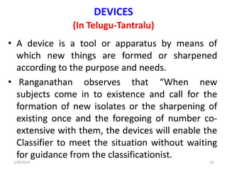 DEVICES
(In Telugu-Tantralu)
• A device is a tool or apparatus by means of
which new things are formed or sharpened
according to the purpose and needs.
• Ranganathan observes that “When new
subjects come in to existence and call for the
formation of new isolates or the sharpening of
existing once and the foregoing of number co-
extensive with them, the devices will enable the
Classifier to meet the situation without waiting
for guidance from the classificationist.
5/30/2024 18
 