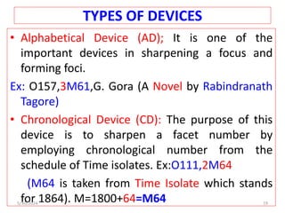 TYPES OF DEVICES
• Alphabetical Device (AD); It is one of the
important devices in sharpening a focus and
forming foci.
Ex: O157,3M61,G. Gora (A Novel by Rabindranath
Tagore)
• Chronological Device (CD): The purpose of this
device is to sharpen a facet number by
employing chronological number from the
schedule of Time isolates. Ex:O111,2M64
(M64 is taken from Time Isolate which stands
for 1864). M=1800+64=M64
5/30/2024 19
 