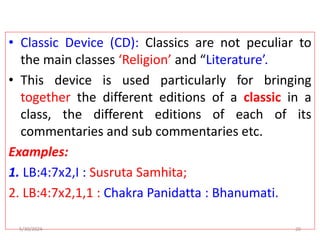 • Classic Device (CD): Classics are not peculiar to
the main classes ‘Religion’ and “Literature’.
• This device is used particularly for bringing
together the different editions of a classic in a
class, the different editions of each of its
commentaries and sub commentaries etc.
Examples:
1. LB:4:7x2,I : Susruta Samhita;
2. LB:4:7x2,1,1 : Chakra Panidatta : Bhanumati.
5/30/2024 20
 