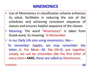 MNEMONICS
• Use of Mnemonics in classification scheme enhances
its value, facilitates in reducing the size of the
schedules and achieving consistent sequence of
classes and ensures helpful sequence of the classes.
• Meaning: The word “Mnemonics” is taken from
Greek word, its meaning To Remember.
• In our Daily Life also using mnemonics, like—
To remember Apples, we may remember the
letter…A, For Meat—M, like..Oil=O, put together,
simply, we can be remember..like the first letter of
every item= AMO..these are called as Mnemonics.
5/30/2024 22
 