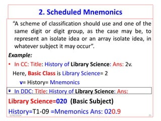 2. Scheduled Mnemonics
“A scheme of classification should use and one of the
same digit or digit group, as the case may be, to
represent an isolate idea or an array isolate idea, in
whatever subject it may occur”.
Example:
• In CC: Title: History of Library Science: Ans: 2v.
Here, Basic Class is Library Science= 2
v= History= Mnemonics
• In DDC: Title: History of Library Science: Ans:
Library Science=020 (Basic Subject)
History=T1-09 =Mnemonics Ans: 020.9
0
5/30/2024 25
 