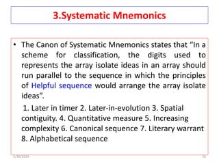 3.Systematic Mnemonics
• The Canon of Systematic Mnemonics states that “In a
scheme for classification, the digits used to
represents the array isolate ideas in an array should
run parallel to the sequence in which the principles
of Helpful sequence would arrange the array isolate
ideas”.
1. Later in timer 2. Later-in-evolution 3. Spatial
contiguity. 4. Quantitative measure 5. Increasing
complexity 6. Canonical sequence 7. Literary warrant
8. Alphabetical sequence
5/30/2024 26
 