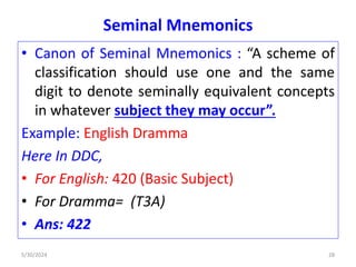 Seminal Mnemonics
• Canon of Seminal Mnemonics : “A scheme of
classification should use one and the same
digit to denote seminally equivalent concepts
in whatever subject they may occur”.
Example: English Dramma
Here In DDC,
• For English: 420 (Basic Subject)
• For Dramma= (T3A)
• Ans: 422
5/30/2024 28
 