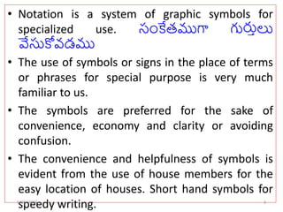 • Notation is a system of graphic symbols for
specialized use. సంకేతముగా గుర్తులు
వేసుకోవడము
• The use of symbols or signs in the place of terms
or phrases for special purpose is very much
familiar to us.
• The symbols are preferred for the sake of
convenience, economy and clarity or avoiding
confusion.
• The convenience and helpfulness of symbols is
evident from the use of house members for the
easy location of houses. Short hand symbols for
speedy writing.
5/30/2024 3
 