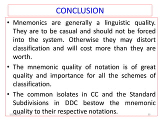 CONCLUSION
• Mnemonics are generally a linguistic quality.
They are to be casual and should not be forced
into the system. Otherwise they may distort
classification and will cost more than they are
worth.
• The mnemonic quality of notation is of great
quality and importance for all the schemes of
classification.
• The common isolates in CC and the Standard
Subdivisions in DDC bestow the mnemonic
quality to their respective notations.
5/30/2024 30
 