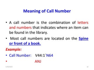 Meaning of Call Number
• A call number is the combination of letters
and numbers that indicates where an item can
be found in the library.
• Most call numbers are located on the Spine
or front of a book.
Example:
• Call Number: V44:1`N64
• ANJ
5/30/2024 32
 