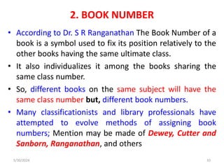2. BOOK NUMBER
• According to Dr. S R Ranganathan The Book Number of a
book is a symbol used to fix its position relatively to the
other books having the same ultimate class.
• It also individualizes it among the books sharing the
same class number.
• So, different books on the same subject will have the
same class number but, different book numbers.
• Many classificationists and library professionals have
attempted to evolve methods of assigning book
numbers; Mention may be made of Dewey, Cutter and
Sanborn, Ranganathan, and others
5/30/2024 33
 
