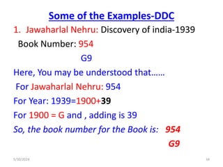 Some of the Examples-DDC
1. Jawaharlal Nehru: Discovery of india-1939
Book Number: 954
G9
Here, You may be understood that……
For Jawaharlal Nehru: 954
For Year: 1939=1900+39
For 1900 = G and , adding is 39
So, the book number for the Book is: 954
G9
5/30/2024 34
 