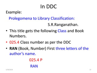 In DDC
Example:
Prolegomena to Library Classification:
S.R.Ranganathan.
• This title gets the following Class and Book
Numbers.
• 025.4 Class number as per the DDC
• RAN (Book, Number) First three letters of the
author’s name.
025.4 P
RAN
5/30/2024 37
 