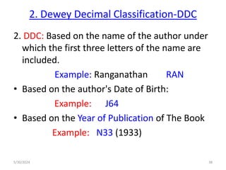 2. Dewey Decimal Classification-DDC
2. DDC: Based on the name of the author under
which the first three letters of the name are
included.
Example: Ranganathan RAN
• Based on the author's Date of Birth:
Example: J64
• Based on the Year of Publication of The Book
Example: N33 (1933)
5/30/2024 38
 