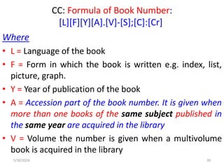 CC: Formula of Book Number:
[L][F][Y][A].[V]-[S];[C]:[Cr]
Where
• L = Language of the book
• F = Form in which the book is written e.g. index, list,
picture, graph.
• Y = Year of publication of the book
• A = Accession part of the book number. It is given when
more than one books of the same subject published in
the same year are acquired in the library
• V = Volume the number is given when a multivolume
book is acquired in the library
5/30/2024 39
 