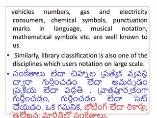 vehicles numbers, gas and electricity
consumers, chemical symbols, punctuation
marks in language, musical notation,
mathematical symbols etc. are well known to
us.
• Similarly, library classification is also one of the
disciplines which users notation on large scale.
• సంకేతాలు లేదా చిహ్నా ల ప్రత్యే క వే వసథ
దాా రా గుర్ుంచడం లేదా అమర్చ డం
ప్రప్ియ లేదా రద్ధతి . ప్ాతపూర్ా కంగా
గుర్ుంచడం, గుర్ుంచడం లేదా సెట్
చేయడం. ఒక గమనిక, జోటంగ్ లేదా ర్కార్తు;
లే ర్
5/30/2024 4
 