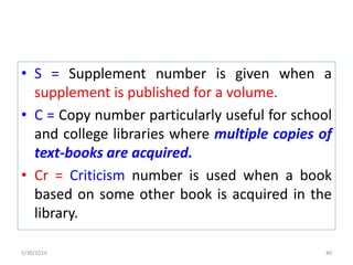 • S = Supplement number is given when a
supplement is published for a volume.
• C = Copy number particularly useful for school
and college libraries where multiple copies of
text-books are acquired.
• Cr = Criticism number is used when a book
based on some other book is acquired in the
library.
5/30/2024 40
 