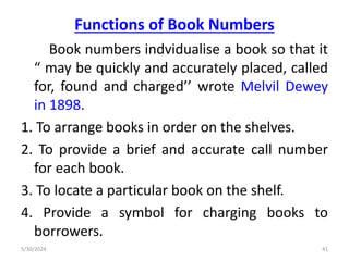 Functions of Book Numbers
Book numbers indvidualise a book so that it
“ may be quickly and accurately placed, called
for, found and charged’’ wrote Melvil Dewey
in 1898.
1. To arrange books in order on the shelves.
2. To provide a brief and accurate call number
for each book.
3. To locate a particular book on the shelf.
4. Provide a symbol for charging books to
borrowers.
5/30/2024 41
 