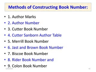 Methods of Constructing Book Number:
• 1. Author Marks
• 2. Author Number
• 3. Cutter Book Number
• 4. Cutter Sanborn Author Table
• 5. Merrill Book Number
• 6. Jast and Brown Book Number
• 7. Biscoe Book Number
• 8. Rider Book Number and
• 9. Colon Book Number
5/30/2024 42
 