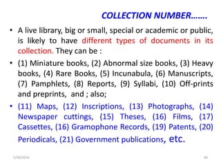 COLLECTION NUMBER…….
• A live library, big or small, special or academic or public,
is likely to have different types of documents in its
collection. They can be :
• (1) Miniature books, (2) Abnormal size books, (3) Heavy
books, (4) Rare Books, (5) Incunabula, (6) Manuscripts,
(7) Pamphlets, (8) Reports, (9) Syllabi, (10) Off-prints
and preprints, and ; also;
• (11) Maps, (12) Inscriptions, (13) Photographs, (14)
Newspaper cuttings, (15) Theses, (16) Films, (17)
Cassettes, (16) Gramophone Records, (19) Patents, (20)
Periodicals, (21) Government publications, etc.
5/30/2024 44
 