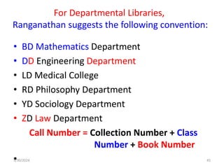 For Departmental Libraries,
Ranganathan suggests the following convention:
• BD Mathematics Department
• DD Engineering Department
• LD Medical College
• RD Philosophy Department
• YD Sociology Department
• ZD Law Department
Call Number = Collection Number + Class
Number + Book Number
•
5/30/2024 45
 