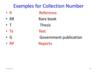 Examples for Collection Number
• R Reference
• RR Rare book
• T Thesis
• Tx Text
• G Government publication
• RP Reports
5/30/2024 46
 