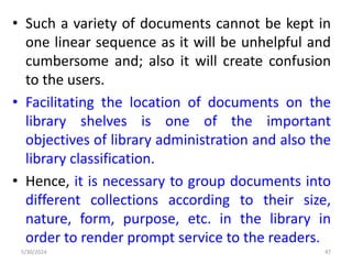 • Such a variety of documents cannot be kept in
one linear sequence as it will be unhelpful and
cumbersome and; also it will create confusion
to the users.
• Facilitating the location of documents on the
library shelves is one of the important
objectives of library administration and also the
library classification.
• Hence, it is necessary to group documents into
different collections according to their size,
nature, form, purpose, etc. in the library in
order to render prompt service to the readers.
5/30/2024 47
 