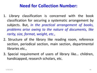 Need for Collection Number:
1. Library classification is concerned with the book
classification for securing a systematic arrangement by
subjects. But, in the practical arrangement of books,
problems arise owing to the nature of documents, like
rarity, size, format, weight, etc.,
2. Structure of the library like reading room, reference
section, periodical section, main section, departmental
libraries etc.,
3. Special requirement of users of library like… children,
handicapped, research scholars, etc.
5/30/2024 48
 