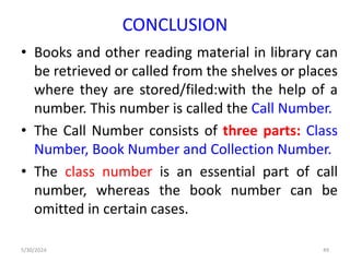 CONCLUSION
• Books and other reading material in library can
be retrieved or called from the shelves or places
where they are stored/filed:with the help of a
number. This number is called the Call Number.
• The Call Number consists of three parts: Class
Number, Book Number and Collection Number.
• The class number is an essential part of call
number, whereas the book number can be
omitted in certain cases.
5/30/2024 49
 