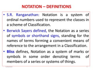 NOTATION – DEFINITIONS
• S.R. Ranganathan: Notation is a system of
ordinal numbers used to represent the classes in
a scheme of Classification.
• Berwick Sayers defined, the Notation as a series
of symbols or shorthand signs, standing for the
names of terms forming a convenient means of
reference to the arrangement in a Classification.
• Bliss defines, Notation as a system of marks or
symbols in some order denoting terms of
members of a series or systems of things.
5/30/2024 5
 