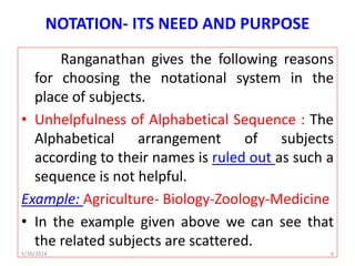 NOTATION- ITS NEED AND PURPOSE
Ranganathan gives the following reasons
for choosing the notational system in the
place of subjects.
• Unhelpfulness of Alphabetical Sequence : The
Alphabetical arrangement of subjects
according to their names is ruled out as such a
sequence is not helpful.
Example: Agriculture- Biology-Zoology-Medicine
• In the example given above we can see that
the related subjects are scattered.
5/30/2024 6
 