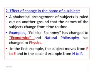 2. Effect of change in the name of a subject:
• Alphabetical arrangement of subjects is ruled
out on another ground that the names of the
subjects change from time to time.
• Examples, “Political Economy” has changed to
“Economics” and Natural Philosophy has
changed to Physics.
• In the first example, the subject moves from P
to E and in the second example from N to P.
5/30/2024 7
 