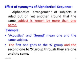 Effect of synonyms of Alphabetical Sequence:
Alphabetical arrangement of subjects is
ruled out on yet another ground that the
same subject is known by more than one
name.
Example:
• “Acoustics” and ‘Sound’ mean one and the
same subject.
• The first one goes to the ‘A’ group and the
second one to ‘S’ group through they are one
and the same.
5/30/2024 8
 
