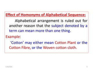 Effect of Homonyms of Alphabetical Sequence:
Alphabetical arrangement is ruled out for
another reason that the subject denoted by a
term can mean more than one thing.
Example:
‘Cotton’ may either mean Cotton Plant or the
Cotton Fibre, or the Woven cotton cloth.
5/30/2024 9
 