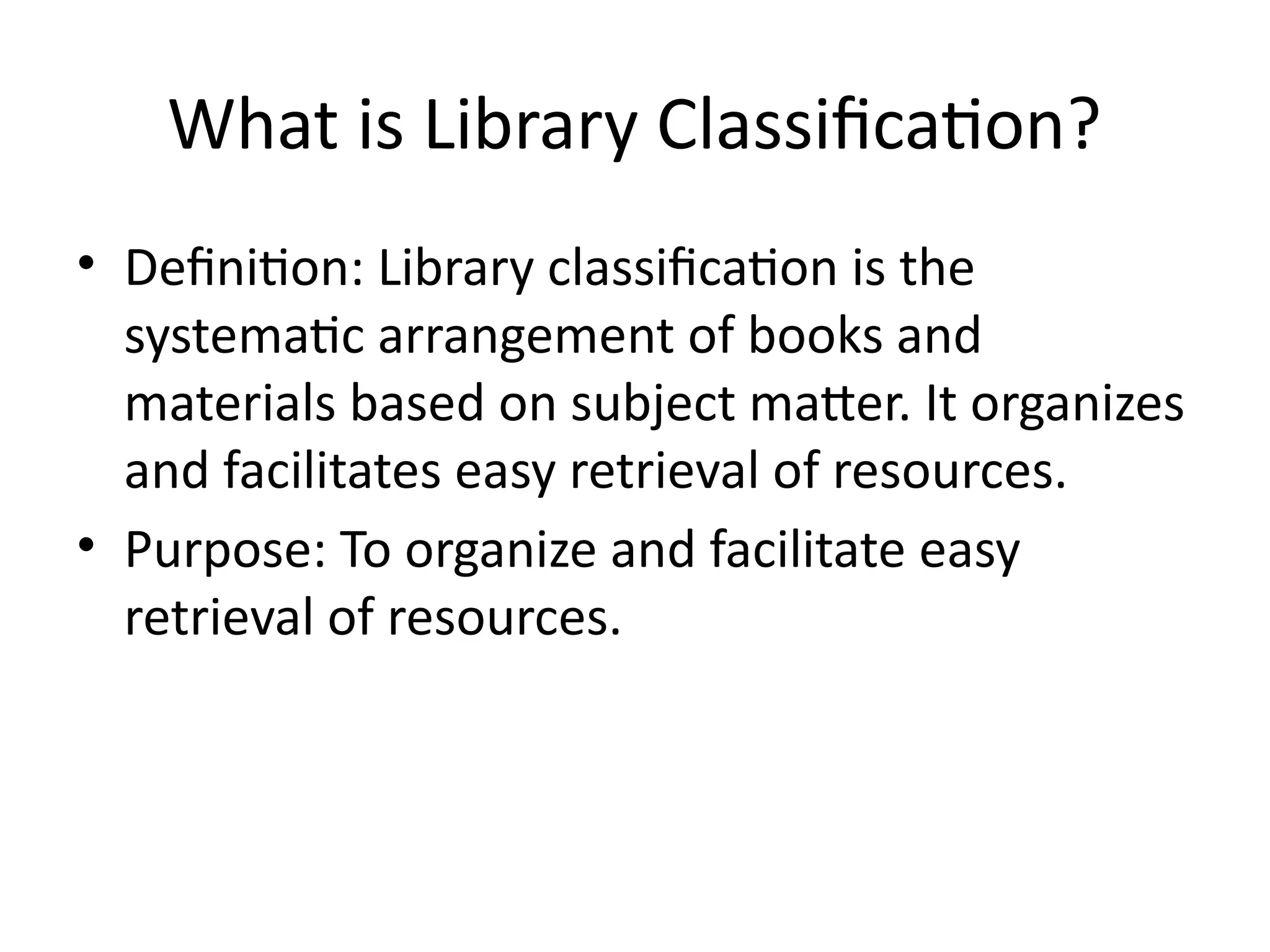 What is Library Classification?
• Definition: Library classification is the
systematic arrangement of books and
materials based on subject matter. It organizes
and facilitates easy retrieval of resources.
• Purpose: To organize and facilitate easy
retrieval of resources.
 