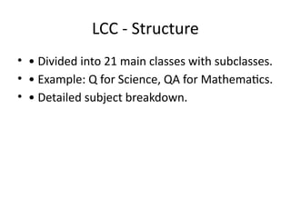 LCC - Structure
• • Divided into 21 main classes with subclasses.
• • Example: Q for Science, QA for Mathematics.
• • Detailed subject breakdown.
 