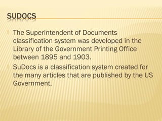    The Superintendent of Documents
    classification system was developed in the
    Library of the Government Printing Office
    between 1895 and 1903.
   SuDocs is a classification system created for
    the many articles that are published by the US
    Government.
 