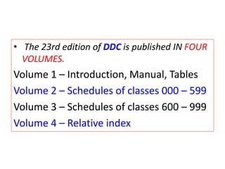 • The 23rd edition of DDC is published IN FOUR
VOLUMES.
Volume 1 – Introduction, Manual, Tables
Volume 2 – Schedules of classes 000 – 599
Volume 3 – Schedules of classes 600 – 999
Volume 4 – Relative index
 