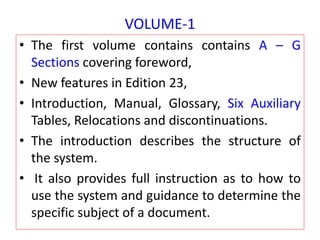 VOLUME-1
• The first volume contains contains A – G
Sections covering foreword,
• New features in Edition 23,
• Introduction, Manual, Glossary, Six Auxiliary
Tables, Relocations and discontinuations.
• The introduction describes the structure of
the system.
• It also provides full instruction as to how to
use the system and guidance to determine the
specific subject of a document.
 