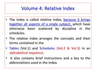 Volume 4: Relative Index
• The index is called relative index, because it brings
together all aspects of a single subject, which have
otherwise been scattered by discipline in the
schedules.
• The relative index arranges the concepts and their
terms contained in the
• Tables (Vol.1) and Schedules (Vol.2 & Vol.3) in an
alphabetical sequence.
• It also contains brief instructions and a key to the
abbreviations used in the index.
 