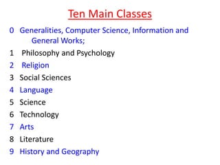 Ten Main Classes
0 Generalities, Computer Science, Information and
General Works;
1 Philosophy and Psychology
2 Religion
3 Social Sciences
4 Language
5 Science
6 Technology
7 Arts
8 Literature
9 History and Geography
 