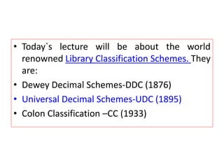 • Today`s lecture will be about the world
renowned Library Classification Schemes. They
are:
• Dewey Decimal Schemes-DDC (1876)
• Universal Decimal Schemes-UDC (1895)
• Colon Classification –CC (1933)
 